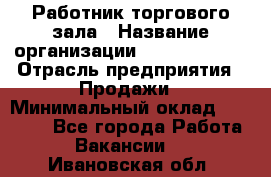 Работник торгового зала › Название организации ­ Team PRO 24 › Отрасль предприятия ­ Продажи › Минимальный оклад ­ 25 000 - Все города Работа » Вакансии   . Ивановская обл.